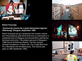 Rirkrit Tiravanija Community cinema for a quiet intersection (against Oldenburg),  Glasgow, September 1999   Rirkrit Tiravanija set up a temporary four-screen cinema and Thai barbecue cafe which took over a crossroads in a residential area of Glasgow and showed films selected by the local community. This project was part of Glasgow's 1999 City of Architecture festival. The four screens showed  Casablanca ,  A Bug's Life ,  The Jungle Book  and  It's a Wonderful Life  simultaneously. The cinema was open on 26th September 1999.  