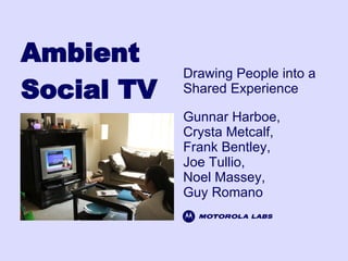 Ambient Social TV Gunnar Harboe, Crysta Metcalf, Frank Bentley, Joe Tullio, Noel Massey, Guy Romano Drawing People into a Shared Experience 