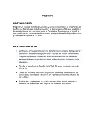 OBJETIVOS


OBJETIVO GENERAL
Propiciar un espacio de reflexión, análisis y aplicación acerca de la importancia de
las Nuevas Tecnologías de la Información y la Comunicación TIC, que posibilite a
los estudiantes de las Licenciaturas de la Facultad de Educación de la VUAD, la
apropiación de las herramientas informáticas que posibiliten el trabajo colaborativo
y cualifiquen su quehacer docente.




OBJETIVOS ESPECIFICOS

      Contribuir a enriquecer el desarrollo de la formación integral de la persona y
       a fortalecer el desempeño profesional a través del uso de herramientas
       computacionales que favorezcan al desarrollo adecuado de Ambientes
       Virtuales de Aprendizaje del estudiante en las diferentes disciplinas de la
       educación.

      Abordar el estudio de la filosofía de la Web 2.0 y sus implicaciones en la
       educación.

      Utilizar los recursos educativos disponibles en la Web en la creación de
       contenidos y actividades educativas en y para los ambientes virtuales de
       aprendizaje.

      Analizar los componentes y condiciones que deben formar parte de un
       ambiente de aprendizaje para mejorar los procesos educativos.
 