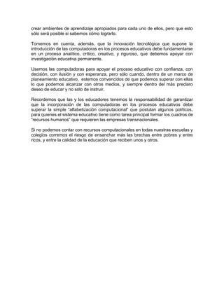 crear ambientes de aprendizaje apropiados para cada uno de ellos, pero que esto
sólo será posible si sabemos cómo lograrlo.

Tomemos en cuenta, además, que la innovación tecnológica que supone la
introducción de las computadoras en los procesos educativos debe fundamentarse
en un proceso analítico, crítico, creativo, y riguroso, que debemos apoyar con
investigación educativa permanente.

Usemos las computadoras para apoyar el proceso educativo con confianza, con
decisión, con ilusión y con esperanza, pero sólo cuando, dentro de un marco de
planeamiento educativo, estemos convencidos de que podemos superar con ellas
lo que podemos alcanzar con otros medios, y siempre dentro del más preclaro
deseo de educar y no sólo de instruir.

Recordemos que las y los educadores tenemos la responsabilidad de garantizar
que la incorporación de las computadoras en los procesos educativos debe
superar la simple “alfabetización computacional” que postulan algunos políticos,
para quienes el sistema educativo tiene como tarea principal formar los cuadros de
“recursos humanos” que requieren las empresas transnacionales.

Si no podemos contar con recursos computacionales en todas nuestras escuelas y
colegios corremos el riesgo de ensanchar más las brechas entre pobres y entre
ricos, y entre la calidad de la educación que reciben unos y otros.
 