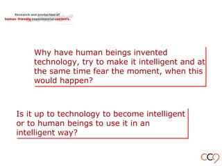 Why have human beings invented
technology, try to make it intelligent and at
the same time fear the moment, when this
would happen?
Why have human beings invented
technology, try to make it intelligent and at
the same time fear the moment, when this
would happen?
Is it up to technology to become intelligent
or to human beings to use it in an
intelligent way?
Is it up to technology to become intelligent
or to human beings to use it in an
intelligent way?
 