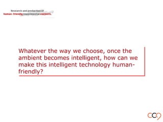 Whatever the way we choose, once the
ambient becomes intelligent, how can we
make this intelligent technology human-
friendly?
Whatever the way we choose, once the
ambient becomes intelligent, how can we
make this intelligent technology human-
friendly?
 