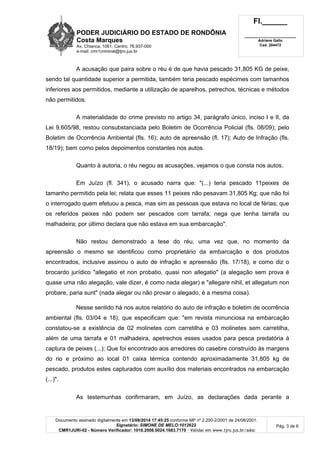 PODER JUDICIÁRIO DO ESTADO DE RONDÔNIA
Costa Marques
Av. Chianca, 1061, Centro, 76.937-000
e-mail: cmr1criminal@tjro.jus.br
Fl.______
_________________________
Adriane Gallo
Cad. 204472
Documento assinado digitalmente em 13/08/2014 17:45:25 conforme MP nº 2.200-2/2001 de 24/08/2001.
Signatário: SIMONE DE MELO:1012622
CMR1JURI-02 - Número Verificador: 1016.2008.0024.1683.7170 - Validar em www.tjro.jus.br/adoc
Pág. 3 de 6
A acusação que paira sobre o réu é de que havia pescado 31,805 KG de peixe,
sendo tal quantidade superior a permitida, também teria pescado espécimes com tamanhos
inferiores aos permitidos, mediante a utilização de aparelhos, petrechos, técnicas e métodos
não permitidos.
A materialidade do crime previsto no artigo 34, parágrafo único, inciso I e II, da
Lei 9.605/98, restou consubstanciada pelo Boletim de Ocorrência Policial (fls. 08/09); pelo
Boletim de Ocorrência Ambiental (fls. 16); auto de apreensão (fl. 17); Auto de Infração (fls.
18/19); bem como pelos depoimentos constantes nos autos.
Quanto à autoria, o réu negou as acusações, vejamos o que consta nos autos.
Em Juízo (fl. 341), o acusado narra que: "(...) teria pescado 11peixes de
tamanho permitido pela lei; relata que esses 11 peixes não pesavam 31,805 Kg; que não foi
o interrogado quem efetuou a pesca, mas sim as pessoas que estava no local de férias; que
os referidos peixes não podem ser pescados com tarrafa; nega que tenha tarrafa ou
malhadeira; por último declara que não estava em sua embarcação".
Não restou demonstrado a tese do réu, uma vez que, no momento da
apreensão o mesmo se identificou como proprietário da embarcação e dos produtos
encontrados, inclusive assinou o auto de infração e apreensão (fls. 17/18), e como diz o
brocardo jurídico "allegatio et non probatio, quasi non allegatio" (a alegação sem prova é
quase uma não alegação, vale dizer, é como nada alegar) e "allegare nihil, et allegatum non
probare, paria sunt" (nada alegar ou não provar o alegado, é a mesma coisa).
Nesse sentido há nos autos relatório do auto de infração e boletim de ocorrência
ambiental (fls. 03/04 e 18), que especificam que: "em revista minunciosa na embarcação
constatou-se a existência de 02 molinetes com carretilha e 03 molinetes sem carretilha,
além de uma tarrafa e 01 malhadeira, apetrechos esses usados para pesca predatória à
captura de peixes (...); Que foi encontrado aos arredores do casebre construído às margens
do rio e próximo ao local 01 caixa térmica contendo aproximadamente 31,805 kg de
pescado, produtos estes capturados com auxílio dos materiais encontrados na embarcação
(...)".
As testemunhas confirmaram, em Juízo, as declarações dada perante a
 