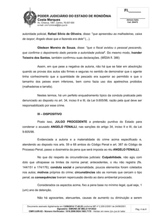 PODER JUDICIÁRIO DO ESTADO DE RONDÔNIA
Costa Marques
Av. Chianca, 1061, Centro, 76.937-000
e-mail: cmr1criminal@tjro.jus.br
Fl.______
_________________________
Adriane Gallo
Cad. 204472
Documento assinado digitalmente em 13/08/2014 17:45:25 conforme MP nº 2.200-2/2001 de 24/08/2001.
Signatário: SIMONE DE MELO:1012622
CMR1JURI-02 - Número Verificador: 1016.2008.0024.1683.7170 - Validar em www.tjro.jus.br/adoc
Pág. 4 de 6
autoridade policial, Rafael Sílvio de Oliveira, disse: "que apreendeu as malhadeiras, caixa
de isopor; Angelo disse que a fazenda era dele" (...).
Gledson Moreira de Souza, disse: "que o fiscal avistou o pessoal pescando,
que confirma o depoimento dado perante a autoridade policial". Do mesmo modo, Ivander
Teixeira dos Santos, também confirmou suas declarações. (MÍDIA fl. 386)
Assim, em que pese a negativa de autoria, não há que se falar em absolvição
quando as provas dos autos são firmes e seguras no sentido de demonstrar que o agente
tinha conhecimento que a quantidade de pescado era superior ao permitido e que o
tamanho dos peixes eram inferiores, bem como fazia uso dos apetrechos proibidos
(malhadeiras e tarrafa).
Nestes termos, há um perfeito enquadramento típico da conduta praticada pelo
denunciado ao disposto no art. 34, inciso II e III, da Lei 9.605/98, razão pela qual deve ser
responsabilizado por esse crime.
III – DISPOSITIVO
Posto isso, JULGO PROCEDENTE a pretensão punitiva do Estado para
condenar o acusado ANGELO FENALLI, nas sanções do artigo 34, inciso II e III, da Lei
9.605/98.
Evidenciada a autoria e a materialidade do crime acima especificado e,
atendendo ao disposto nos arts. 59 e 68 ambos do Código Penal e art. 387 do Código de
Processo Penal, passo a dosimetria da pena que será imposta ao réu ANGELO FENALLI.
No que diz respeito às circunstâncias judiciais: Culpabilidade, não agiu com
dolo que ultrapasse os limites da norma penal; antecedentes, o réu não registra (fls.
144/151 e 174/176); conduta social e personalidade, poucos elementos foram coletados
nos autos; motivos próprios do crime; circunstâncias são as normais que cercam o tipo
penal; as consequências tiveram repercussão devido ao dano ambiental provocado.
Considerados os aspectos acima, fixo a pena base no mínimo legal, qual seja, 1
(um) ano de detenção.
Não há agravantes, atenuantes, causas de aumento ou diminuição a serem
 