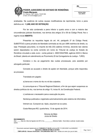 PODER JUDICIÁRIO DO ESTADO DE RONDÔNIA
Costa Marques
Av. Chianca, 1061, Centro, 76.937-000
e-mail: cmr1criminal@tjro.jus.br
Fl.______
_________________________
Adriane Gallo
Cad. 204472
Documento assinado digitalmente em 13/08/2014 17:45:25 conforme MP nº 2.200-2/2001 de 24/08/2001.
Signatário: SIMONE DE MELO:1012622
CMR1JURI-02 - Número Verificador: 1016.2008.0024.1683.7170 - Validar em www.tjro.jus.br/adoc
Pág. 5 de 6
analisadas. Na ausência de outras causas modificadoras da reprimenda, torno a pena
definitiva em 1 (UM) ANO DE DETENÇÃO.
Por ter sido condenado a pena inferior a quatro anos e com a maioria das
circunstâncias judiciais favoráveis, nos termos dos artigos 33 e 59 do Código Penal, fixo o
regime inicial ABERTO.
Presentes os requisitos legais do art. 44, parágrafo 2º do Código Penal,
SUBSTITUO a pena privativa de liberdade cominada ao réu por UMA restritiva de direito, ou
seja: Prestação pecuniária, no importe de três (03) salários mínimos, devendo tais valores
serem depositados na conta corrente em nome do Tribunal de Justiça do Estado de
Rondônia vinculado a este Juízo - conta judicial n. 4900105427899, agência 2223-3, Banco
do Brasil, (aberta em atendimento ao Provimento 20 da Corregedoria da Justiça - TJRO).
Condeno o réu ao pagamento das custas processuais, pois assistido por
advogado particular.
Concedo ao acusado o direito de apelar em liberdade, porque solto respondeu
ao processo.
Transitada em julgado:
a) lance-se o nome do réu no rol dos culpados;
b) comunique-se o Tribunal Regional Eleitoral, a fim de que sejam suspensos os
direitos políticos do réu, nos termos do artigo 15, inciso III, da Constituição Federal;
c) extraia-se o necessário para a execução da pena.
Sentença publicada e registrada automaticamente pelo sistema de informática.
Intimem-se. Cumpram-se. Após, arquivem-se os autos.
Costa Marques-RO, quarta-feira, 13 de agosto de 2014.
Simone de Melo
Juíza de Direito
RECEBIMENTO
Aos ____ dias do mês de Agosto de 2014. Eu, _________ Adriane Gallo - Escrivã(o) Judicial, recebi estes
autos.
 