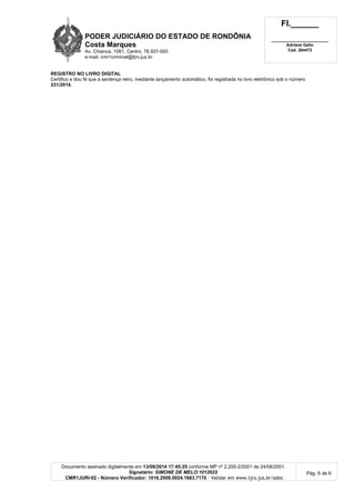 PODER JUDICIÁRIO DO ESTADO DE RONDÔNIA
Costa Marques
Av. Chianca, 1061, Centro, 76.937-000
e-mail: cmr1criminal@tjro.jus.br
Fl.______
_________________________
Adriane Gallo
Cad. 204472
Documento assinado digitalmente em 13/08/2014 17:45:25 conforme MP nº 2.200-2/2001 de 24/08/2001.
Signatário: SIMONE DE MELO:1012622
CMR1JURI-02 - Número Verificador: 1016.2008.0024.1683.7170 - Validar em www.tjro.jus.br/adoc
Pág. 6 de 6
REGISTRO NO LIVRO DIGITAL
Certifico e dou fé que a sentença retro, mediante lançamento automático, foi registrada no livro eletrônico sob o número
231/2014.
 