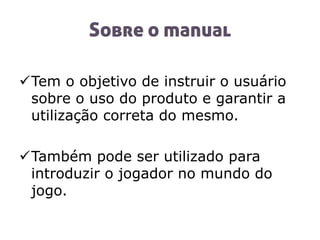 Sobre o manual
Tem o objetivo de instruir o usuário
sobre o uso do produto e garantir a
utilização correta do mesmo.
Também pode ser utilizado para
introduzir o jogador no mundo do
jogo.
 