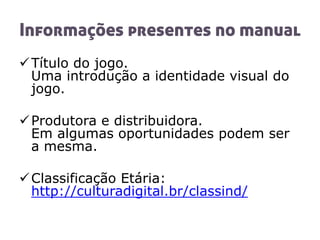 Informações presentes no manual
Título do jogo.
Uma introdução a identidade visual do
jogo.
Produtora e distribuidora.
Em algumas oportunidades podem ser
a mesma.
Classificação Etária:
http://culturadigital.br/classind/
 