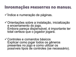 Informações presentes no manual
Índice e numeração de páginas.
Orientações sobre a instalação, inicialização
e encerramento do jogo.
Embora pareça dispensável, é importante ter
total certeza que o jogador jogará.
Controles e comandos básicos
Explicar como jogar todos os gêneros
presentes no jogo e como utilizar os
possíveis tipos de controles (se necessário).
 
