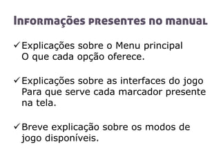 Informações presentes no manual
Explicações sobre o Menu principal
O que cada opção oferece.
Explicações sobre as interfaces do jogo
Para que serve cada marcador presente
na tela.
Breve explicação sobre os modos de
jogo disponíveis.
 
