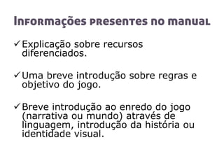 Informações presentes no manual
Explicação sobre recursos
diferenciados.
Uma breve introdução sobre regras e
objetivo do jogo.
Breve introdução ao enredo do jogo
(narrativa ou mundo) através de
linguagem, introdução da história ou
identidade visual.
 