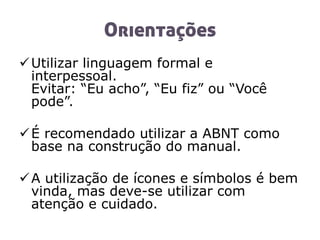 Orientações
Utilizar linguagem formal e
interpessoal.
Evitar: “Eu acho”, “Eu fiz” ou “Você
pode”.
É recomendado utilizar a ABNT como
base na construção do manual.
A utilização de ícones e símbolos é bem
vinda, mas deve-se utilizar com
atenção e cuidado.
 