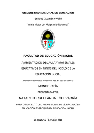 UNIVERSIDAD NACIONAL DE EDUCACIÓN

                 Enrique Guzmán y Valle

         “Alma Mater del Magisterio Nacional”




     FACULTAD DE EDUCACIÓN INICIAL

    AMBIENTACIÓN DEL AULA Y MATERIALES
   EDUCATIVOS EN NIÑOS DEL I CICLO DE LA
                  EDUCACIÓN INICIAL
     Examen de Suficiencia Profesional Res. Nº 629-2011-D-FEI


                      MONOGRAFÍA

                     PRESENTADA POR:

  NATALY TORREBLANCA ECHEVARRÍA
PARA OPTAR EL TITULO PROFESIONAL DE LICENCIADO EN
    EDUCACIÓN ESPECIALIDAD: EDUCACIÓN INICIAL




                 LA CANTUTA - OCTUBRE 2011
 