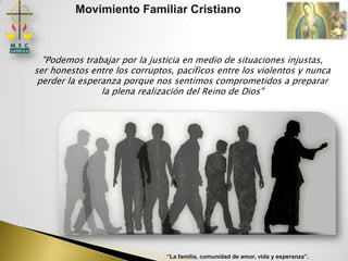 Movimiento Familiar Cristiano



  "Podemos trabajar por la justicia en medio de situaciones injustas,
ser honestos entre los corruptos, pacíficos entre los violentos y nunca
 perder la esperanza porque nos sentimos comprometidos a preparar
                la plena realización del Reino de Dios"




                               “La familia, comunidad de amor, vida y esperanza”.
 