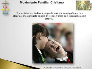 Movimiento Familiar Cristiano


   "La amistad verdadera es aquella que me acompaña en mis
alegrías, me consuela en mis tristezas y mira con indulgencia mis
                            errores".




                           “La familia, comunidad de amor, vida y esperanza”.
 