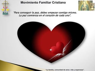 Movimiento Familiar Cristiano


“Para conseguir la paz, debes empezar contigo mismo.
     La paz comienza en el corazón de cada uno”.




                          “La familia, comunidad de amor, vida y esperanza”.
 
