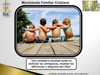 Movimiento Familiar Cristiano




      "Una verdadera amistad reside en
    disfrutar las semejanzas, respetar las
       diferencias y alegrarse por ellas"

                    “La familia, comunidad de amor, vida y esperanza”.
 