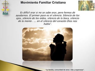 Movimiento Familiar Cristiano


   Es difícil orar si no se sabe orar, pero hemos de
ayudarnos. El primer paso es el silencio. Silencio de los
ojos, silencio de los oídos, silencio de la boca, silencio
  de la mente . ... en el silencio del corazón Dios nos
                          habla".




                           “La familia, comunidad de amor, vida y esperanza”.
 