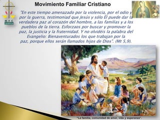 Movimiento Familiar Cristiano
 "En este tiempo amenazado por la violencia, por el odio y
por la guerra, testimoniad que Jesús y sólo Él puede dar la
verdadera paz al corazón del hombre, a las familias y a los
  pueblos de la tierra. Esforzaos por buscar y promover la
paz, la justicia y la fraternidad. Y no olvidéis la palabra del
     Evangelio: Bienaventurados los que trabajan por la
 paz, porque ellos serán llamados hijos de Dios". (Mt 5,9).




                               “La familia, comunidad de amor, vida y esperanza”.
 