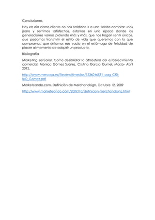 Conclusiones:
Hoy en día como cliente no nos satisface ir a una tienda comprar unos
jeans y sentirnos satisfechos, estamos en una época donde las
generaciones vamos pidiendo más y más, que nos hagan sentir únicos,
que podamos transmitir el estilo de vida que queremos con lo que
compramos, que sintamos ese vacío en el estómago de felicidad de
placer al momento de adquirir un producto.
Bibliografía
Marketing Sensorial, Como desarrollar la atmósfera del establecimiento
comercial, Mónica Gómez Suárez, Cristina García Gumel, Marzo- Abril
2012.
http://www.mercasa.es/files/multimedios/1336046531_pag_030-
040_Gomez.pdf
Marketeando.com, Definición de Merchandisign, Octubre 12, 2009
http://www.marketeando.com/2009/10/definicion-merchandising.html
 