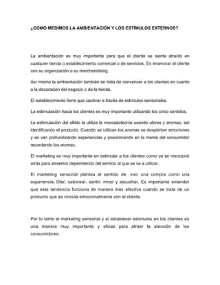 ¿CÓMO MEDIMOS LA AMBIENTACIÓN Y LOS ESTÍMULOS EXTERNOS?
La ambientación es muy importante para que el cliente se sienta atraído en
cualquier tienda o establecimiento comercial o de servicios. Es enamorar al cliente
con su organización o su merchandising.
Así mismo la ambientación también se trata de convencer a los clientes en cuanto
a la decoración del negocio o de la tienda.
El establecimiento tiene que cautivar a través de estímulos sensoriales.
La estimulación hacia los clientes es muy importante utilizando los cinco sentidos.
La estimulación del olfato la utiliza la mercadotecnia usando olores y aromas, así
identificando el producto. Cuando se utilizan los aromas se despiertan emociones
y se van profundizando experiencias y posicionando en la mente del consumidor
recordando los aromas.
El marketing es muy importante en estimular a los clientes como ya se mencionó
atrás para atraerlos dependiendo del sentido al que se va a utilizar.
El marketing sensorial plantea el sentido de vivir una compra como una
experiencia. Oler, saborear, sentir, mirar y escuchar. Es importante entender
que esta tendencia funciona de manera más efectiva cuando se trata de un
producto que se vincula emocionalmente con el cliente.
Por lo tanto el marketing sensorial y el establecer estímulos en los clientes es
una manera muy importante y eficaz para atraer la atención de los
consumidores.
 