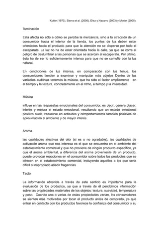 Kotler (1973), Sierra et al. (2000), Díez y Navarro (2003) y Morier (2005).
Iluminación
Esta afecta no sólo a cómo se percibe la mercancía, sino a la atracción de un
consumidor hacia el interior de la tienda, los puntos de luz deben estar
orientados hacia el producto para que la atención no se disperse por todo el
escaparate. La luz no ha de estar orientada hacia la calle, ya que se corre el
peligro de deslumbrar a las personas que se acercan al escaparate. Por último,
ésta ha de ser lo suficientemente intensa para que no se camufle con la luz
natural.
En condiciones de luz intensa, en comparación con luz tenue, los
consumidores tienden a examinar y manipular más objetos Dentro de las
variables auditivas tenemos la música, que ha sido el factor ampliamente en
el tiempo y la textura, concretamente en el ritmo, el tempo y la intensidad.
Música
influye en las respuestas emocionales del consumidor, es decir, genera placer,
interés y mejora el estado emocional, resultando que un estado emocional
positivo suele traducirse en actitudes y comportamientos también positivos de
aproximación al ambiente y de mayor interés.
Aroma
las cualidades afectivas del olor (si es o no agradable), las cualidades de
activación aroma que nos interesa es el que se encuentra en el ambiente del
establecimiento comercial y que no proviene de ningún producto específico, ya
que el aroma ambiental, a diferencia del aroma proveniente de un producto,
puede provocar reacciones en el consumidor sobre todos los productos que se
ofrecen en el establecimiento comercial, incluyendo aquellos a los que seria
difícil o inapropiado añadir fragancias
Tacto
La información obtenida a través de este sentido es importante para la
evaluación de los productos, ya que a través de él percibimos información
sobre las propiedades materiales de los objetos: textura, suavidad, temperatura
y peso, Cuando una o varias de estas propiedades varían, los consumidores
se sienten más motivados por tocar el producto antes de comprarlo, ya que
entrar en contacto con los productos favorece la confianza del consumidor y su
 