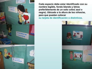 Cada espacio debe estar identificado con su nombre legible, fondo blando y letras  preferiblemente de un solo color( azul o negro). Ubicado a la altura de los niños/as, para que puedan colocar  su tarjeta de identificación o distintivos. 