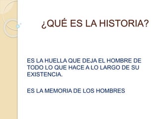 ¿QUÉ ES LA HISTORIA?
ES LA HUELLA QUE DEJA EL HOMBRE DE
TODO LO QUE HACE A LO LARGO DE SU
EXISTENCIA.
ES LA MEMORIA DE LOS HOMBRES
 