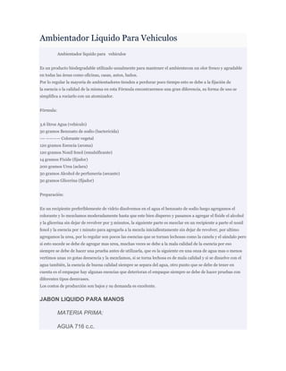 Ambientador Liquido Para Vehiculos
           Ambientador liquido para vehiculos


Es un producto biodegradable utilizado usualmente para mantener el ambientecon un olor fresco y agradable
en todas las áreas como oficinas, casas, autos, baños.
Por lo regular la mayoría de ambientadores tienden a perdurar poco tiempo esto se debe a la fijación de
la esencia o la calidad de la misma en esta Fórmula encontraremos una gran diferencia, su forma de uso se
simplifica a rociarlo con un atomizador.


Fórmula:


3.6 litros Agua (vehículo)
50 gramos Benzoato de sodio (bactericida)
—- ———— Colorante vegetal
120 gramos Esencia (aroma)
120 gramos Nonil fenol (emulsificante)
14 gramos Fixide (fijador)
200 gramos Urea (aclara)
50 gramos Alcohol de perfumería (secante)
50 gramos Glicerina (fijador)


Preparación:


En un recipiente preferiblemente de vidrio disolvemos en el agua el benzoato de sodio luego agregamos el
colorante y lo mezclamos moderadamente hasta que este bien disperso y pasamos a agregar el fixide el alcohol
y la glicerina sin dejar de revolver por 3 minutos, la siguiente parte es mezclar en un recipiente a parte el nonil
fenol y la esencia por 1 minuto para agregarla a la mezcla iniciallentamente sin dejar de revolver, por ultimo
agregamos la urea, por lo regular son pocos las esencias que se tornan lechosas como la canela y el sándalo pero
si esto sucede se debe de agregar mas urea, muchas veces se debe a la mala calidad de la esencia por eso
siempre se debe de hacer una prueba antes de utilizarla, que es la siguiente en una onza de agua mas o menos
vertimos unas 10 gotas deesencia y la mezclamos, si se torna lechosa es de mala calidad y si se disuelve con el
agua también, la esencia de buena calidad siempre se separa del agua, otro punto que se debe de tener en
cuenta es el empaque hay algunas esencias que deterioran el empaque siempre se debe de hacer pruebas con
diferentes tipos deenvases.
Los costos de producción son bajos y su demanda es excelente.


JABON LIQUIDO PARA MANOS

           MATERIA PRIMA:

           AGUA 716 c.c.
 