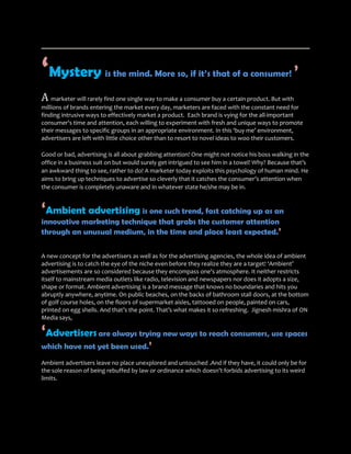 ‘Mystery                is the mind. More so, if it’s that of a consumer!                       ’
A marketer will rarely find one single way to make a consumer buy a certain product. But with
millions of brands entering the market every day, marketers are faced with the constant need for
finding intrusive ways to effectively market a product. Each brand is vying for the all-important
consumer's time and attention, each willing to experiment with fresh and unique ways to promote
their messages to specific groups in an appropriate environment. In this ‘buy me’ environment,
advertisers are left with little choice other than to resort to novel ideas to woo their customers.

Good or bad, advertising is all about grabbing attention! One might not notice his boss walking in the
office in a business suit on but would surely get intrigued to see him in a towel! Why? Because that’s
an awkward thing to see, rather to do! A marketer today exploits this psychology of human mind. He
aims to bring up techniques to advertise so cleverly that it catches the consumer’s attention when
the consumer is completely unaware and in whatever state he/she may be in.


‘Ambient advertising is one such trend, fast catching up as an
innovative marketing technique that grabs the customer attention
through an unusual medium, in the time and place least expected.’

A new concept for the advertisers as well as for the advertising agencies, the whole idea of ambient
advertising is to catch the eye of the niche even before they realize they are a target! ‘Ambient’
advertisements are so considered because they encompass one's atmosphere. It neither restricts
itself to mainstream media outlets like radio, television and newspapers nor does it adopts a size,
shape or format. Ambient advertising is a brand message that knows no boundaries and hits you
abruptly anywhere, anytime. On public beaches, on the backs of bathroom stall doors, at the bottom
of golf course holes, on the floors of supermarket aisles, tattooed on people, painted on cars,
printed on egg shells. And that’s the point. That’s what makes it so refreshing. Jignesh mishra of ON
Media says,

‘Advertisers are always trying new ways to reach consumers, use spaces
which have not yet been used.’
Ambient advertisers leave no place unexplored and untouched .And if they have, it could only be for
the sole reason of being rebuffed by law or ordinance which doesn’t forbids advertising to its weird
limits.
 