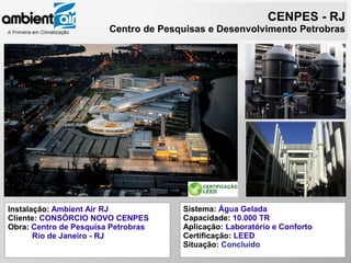 CENPES - RJ
                        Centro de Pesquisas e Desenvolvimento Petrobras




Instalação: Ambient Air RJ            Sistema: Água Gelada
Cliente: CONSÓRCIO NOVO CENPES        Capacidade: 10.000 TR
Obra: Centro de Pesquisa Petrobras    Aplicação: Laboratório e Conforto
       Rio de Janeiro - RJ            Certificação: LEED
                                      Situação: Concluído
 