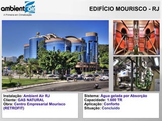 EDIFÍCIO MOURISCO - RJ




                     Hines




Instalação: Ambient Air RJ          Sistema: Água gelada por Absorção
Cliente: GAS NATURAL                Capacidade: 1.600 TR
Obra: Centro Empresarial Mourisco   Aplicação: Conforto
(RETROFIT)                          Situação: Concluído
 