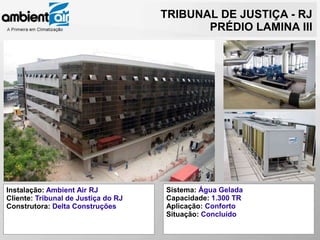 TRIBUNAL DE JUSTIÇA - RJ
                                            PRÉDIO LAMINA III




Instalação: Ambient Air RJ           Sistema: Água Gelada
Cliente: Tribunal de Justiça do RJ   Capacidade: 1.300 TR
Construtora: Delta Construções       Aplicação: Conforto
                                     Situação: Concluído
 