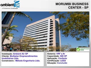 MORUMBI BUSINESS
                                                    CENTER - SP




Instalação: Ambient Air SP              Sistema: VRF a Ar
Cliente: Multiplan Empreendimentos      Capacidade: 500 HP
Imobiliários Ltda.                      Aplicação: Conforto
Construtora : Método Engenharia Ltda.   Certificação: LEED
                                        Situação: Concluído
 