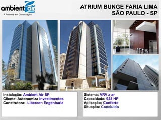 ATRIUM BUNGE FARIA LIMA
                                             SÃO PAULO - SP




Instalação: Ambient Air SP           Sistema: VRV a ar
Cliente: Autonomiza Investimentos    Capacidade: 928 HP
Construtora: Libercon Engenharia     Aplicação: Conforto
                                     Situação: Concluído
 