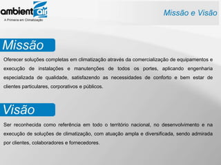 Oferecer soluções completas em climatização através da comercialização de equipamentos e
execução de instalações e manutenções de todos os portes, aplicando engenharia
especializada de qualidade, satisfazendo as necessidades de conforto e bem estar de
clientes particulares, corporativos e públicos.




Ser reconhecida como referência em todo o território nacional, no desenvolvimento e na
execução de soluções de climatização, com atuação ampla e diversificada, sendo admirada
por clientes, colaboradores e fornecedores.
 