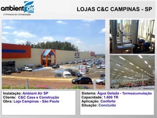 LOJAS C&C CAMPINAS - SP




Instalação: Ambient Air SP         Sistema: Água Gelada - Termoacumulação
Cliente: C&C Casa e Construção     Capacidade: 1.600 TR
Obra: Loja Campinas - São Paulo    Aplicação: Conforto
                                   Situação: Concluído
 