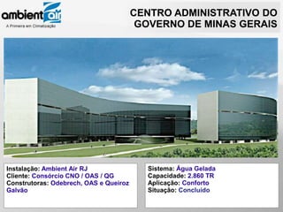 CENTRO ADMINISTRATIVO DO
                                         GOVERNO DE MINAS GERAIS




Instalação: Ambient Air RJ                Sistema: Água Gelada
Cliente: Consórcio CNO / OAS / QG         Capacidade: 2.860 TR
Construtoras: Odebrech, OAS e Queiroz     Aplicação: Conforto
Galvão                                    Situação: Concluído
 