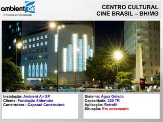 CENTRO CULTURAL
                                         CINE BRASIL – BH/MG




Instalação: Ambient Air SP          Sistema: Água Gelada
Cliente: Fundação Sidertube         Capacidade: 320 TR
Construtora : Caparaó Construtora   Aplicação: Retrofit
                                    Situação: Em andamento
 