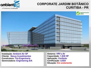 CORPORATE JARDIM BOTÂNICO
                                              CURITIBA - PR




Instalação: Ambient Air SP           Sistema: VRV a Ar
Cliente: Nexus Investimentos         Capacidade: 1.838 HP
Construtora: Thá Engenharia          Aplicação: Conforto
Gerenciadora: Engineering S/A        Certificação: LEED
                                     Situação: Em andamento
 