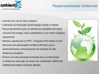 • Incentivo ao uso do Gás ecológico
• Liderança na introdução da tecnologia Inverter no Brasil
• Busca permanente para os clientes por soluções com baixo
 consumo de energia, mais sustentáveis e com menor despesa
 operacional,
• Membro operacional no PPH – Programa Pró-Hoteis a nível
 Nacional com participação do Banco Mundial, para o
 desenvolvimento e financiamento de soluções de alta
 eficiência energética,
• Somos uma das principais empresas de ar condicionado
 no Brasil em execução de obras com certificação LEED pelo
 GREEN BUILDING COUNCIL BRASIL.
 