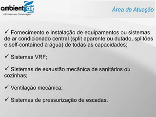  Fornecimento e instalação de equipamentos ou sistemas
de ar condicionado central (split aparente ou dutado, splitões
e self-contained a água) de todas as capacidades;

 Sistemas VRF;
 Sistemas de exaustão mecânica de sanitários ou
cozinhas;

 Ventilação mecânica;
 Sistemas de pressurização de escadas.
 
