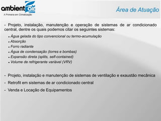 - Projeto, instalação, manutenção e operação de sistemas de ar condicionado
central, dentre os quais podemos citar os seguintes sistemas:
   Água gelada do tipo convencional ou termo-acumulação
   Absorção


   Forro radiante


   Água de condensação (torres e bombas)


   Expansão direta (splits, self-contained)


   Volume de refrigerante variável (VRV)




- Projeto, instalação e manutenção de sistemas de ventilação e exaustão mecânica
- Retrofit em sistemas de ar condicionado central
- Venda e Locação de Equipamentos
 