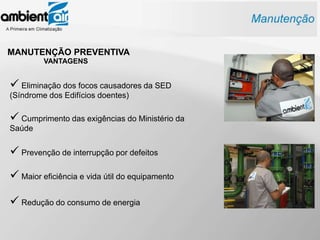 MANUTENÇÃO PREVENTIVA
         VANTAGENS


 Eliminação dos focos causadores da SED
(Síndrome dos Edifícios doentes)

 Cumprimento das exigências do Ministério da
Saúde


 Prevenção de interrupção por defeitos
 Maior eficiência e vida útil do equipamento

 Redução do consumo de energia
 