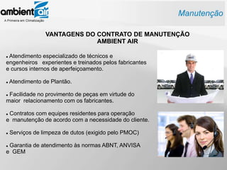 VANTAGENS DO CONTRATO DE MANUTENÇÃO
                              AMBIENT AIR

Atendimento especializado de técnicos e
engenheiros experientes e treinados pelos fabricantes
e cursos internos de aperfeiçoamento.

   Atendimento de Plantão.

Facilidade no provimento de peças em virtude do
maior relacionamento com os fabricantes.

Contratos com equipes residentes para operação
e manutenção de acordo com a necessidade do cliente.

   Serviços de limpeza de dutos (exigido pelo PMOC)

Garantia de atendimento às normas ABNT, ANVISA
e GEM
 