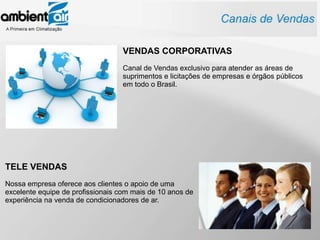 VENDAS CORPORATIVAS
                                   Canal de Vendas exclusivo para atender as áreas de
                                   suprimentos e licitações de empresas e órgãos públicos
                                   em todo o Brasil.




TELE VENDAS
Nossa empresa oferece aos clientes o apoio de uma
excelente equipe de profissionais com mais de 10 anos de
experiência na venda de condicionadores de ar.
 