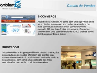 E-COMMERCE
                                  Atualmente a Ambient Air conta com uma loja virtual onde
                                  seus clientes tem acesso aos melhores aparelhos das
                                  mais conceituadas marcas de ar condicionado do
                                  mercado 24h por dia e 7 dias por semana. Contamos
                                  também com uma base de mais de 50.000 clientes ativos
                                  distribuídos por todo o Brasil.




SHOWROOM
Situado no Barra Shopping no Rio de Janeiro, uma equipe
de consultores de vendas oferecem aos clientes total
assessoria na seleção do equipamento mais adequado ao
seu ambiente, bem como uma exposição das mais
conceituadas marcas de condicionadores de ar.
 