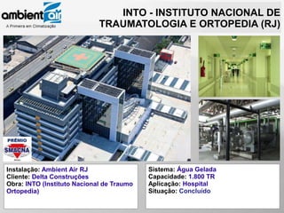 INTO - INSTITUTO NACIONAL DE
                             TRAUMATOLOGIA E ORTOPEDIA (RJ)




Instalação: Ambient Air RJ                 Sistema: Água Gelada
Cliente: Delta Construções                 Capacidade: 1.800 TR
Obra: INTO (Instituto Nacional de Traumo   Aplicação: Hospital
Ortopedia)                                 Situação: Concluído
 