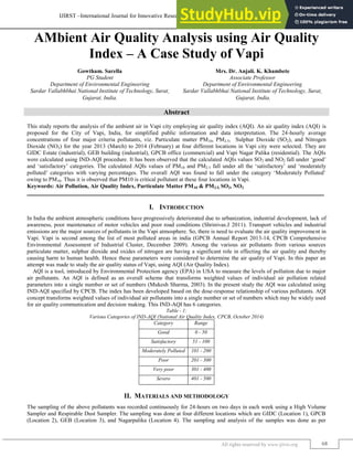 IJIRST –International Journal for Innovative Research in Science & Technology| Volume 1 | Issue 10 | March 2015
ISSN (online): 2349-6010
All rights reserved by www.ijirst.org 68
AMbient Air Quality Analysis using Air Quality
Index – A Case Study of Vapi
Gowtham. Sarella Mrs. Dr. Anjali. K. Khambete
PG Student Associate Professor
Department of Environmental Engineering Department of Environmental Engineering
Sardar Vallabhbhai National Institute of Technology, Surat,
Gujarat, India.
Sardar Vallabhbhai National Institute of Technology, Surat,
Gujarat, India.
Abstract
This study reports the analysis of the ambient air in Vapi city employing air quality index (AQI). An air quality index (AQI) is
proposed for the City of Vapi, India, for simplified public information and data interpretation. The 24-hourly average
concentrations of four major criteria pollutants, viz. Particulate matter PM10, PM2.5, Sulphur Dioxide (SO2), and Nitrogen
Dioxide (NO2) for the year 2013 (March) to 2014 (February) at four different locations in Vapi city were selected. They are
GIDC Estate (industrial), GEB building (industrial), GPCB office (commercial) and Vapi Nagar Palika (residential). The AQIs
were calculated using IND-AQI procedure. It has been observed that the calculated AQIs values SO2 and NO2 fall under „good‟
and „satisfactory‟ categories. The calculated AQIs values of PM10 and PM2.5 fall under all the „satisfactory‟ and „moderately
polluted‟ categories with varying percentages. The overall AQI was found to fall under the category „Moderately Polluted‟
owing to PM10. Thus it is observed that PM10 is critical pollutant at these four locations in Vapi.
Keywords: Air Pollution, Air Quality Index, Particulate Matter PM10 & PM2.5, SO2, NO2
_______________________________________________________________________________________________________
I. INTRODUCTION
In India the ambient atmospheric conditions have progressively deteriorated due to urbanization, industrial development, lack of
awareness, poor maintenance of motor vehicles and poor road conditions (Shrinivas.J 2011). Transport vehicles and industrial
emissions are the major sources of pollutants in the Vapi atmosphere. So, there is need to evaluate the air quality improvement in
Vapi. Vapi is second among the list of most polluted areas in india (GPCB Annual Report 2013-14, CPCB Comprehensive
Environmental Assessment of Industrial Cluster, December 2009). Among the various air pollutants from various sources
particulate matter, sulphur dioxide and oxides of nitrogen are having a significant role in effecting the air quality and thereby
causing harm to human health. Hence these parameters were considered to determine the air quality of Vapi. In this paper an
attempt was made to study the air quality status of Vapi, using AQI (Air Quality Index).
AQI is a tool, introduced by Environmental Protection agency (EPA) in USA to measure the levels of pollution due to major
air pollutants. An AQI is defined as an overall scheme that transforms weighted values of individual air pollution related
parameters into a single number or set of numbers (Mukesh Sharma, 2003). In the present study the AQI was calculated using
IND-AQI specified by CPCB. The index has been developed based on the dose-response relationship of various pollutants. AQI
concept transforms weighted values of individual air pollutants into a single number or set of numbers which may be widely used
for air quality communication and decision making. This IND-AQI has 6 categories.
Table - 1:
Various Categories of IND-AQI (National Air Quality Index, CPCB, October 2014)
Category Range
Good 0 - 50
Satisfactory 51 - 100
Moderately Polluted 101 - 200
Poor 201 - 300
Very poor 301 - 400
Severe 401 - 500
II. MATERIALS AND METHODOLOGY
The sampling of the above pollutants was recorded continuously for 24-hours on two days in each week using a High Volume
Sampler and Respirable Dust Sampler. The sampling was done at four different locations which are GIDC (Location 1), GPCB
(Location 2), GEB (Location 3), and Nagarpalika (Location 4). The sampling and analysis of the samples was done as per
 