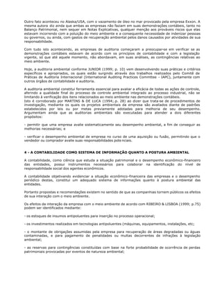 Outro fato aconteceu no Alaska/USA, com o vazamento de óleo no mar provocado pela empresa Exxon. A
mesma autora diz ainda que ambas as empresas não faziam em suas demonstrações contábeis, tanto no
Balanço Patrimonial, nem sequer em Notas Explicativas, qualquer menção aos prováveis riscos que elas
estavam incorrendo com a poluição do meio ambiente e a consequente necessidade de indenizar pessoas
ou governos, ou ainda, com gastos de recuperação ambiental pelos danos causados por atividades de sua
responsabilidade.

Com tudo isto acontecendo, as empresas de auditoria começaram a preocupar-se em verificar se as
demonstrações contábeis estavam de acordo com os princípios de contabilidade e com a legislação
vigente, só que até aquele momento, não abordavam, em suas análises, as contingências relativas ao
meio ambiente.

Hoje, a auditoria ambiental conforme JUNIOR (1999; p. 10) vem desenvolvendo suas práticas e critérios
específicos e apropriados, os quais estão surgindo através dos trabalhos realizados pelo Comitê de
Práticas de Auditoria Internacional (International Auditing Practices Commttee - IAPC), juntamente com
outros órgãos de contabilidade e auditoria.

A auditoria ambiental constitui ferramenta essencial para avaliar a eficácia de todas as ações de controle,
aferindo a qualidade final do processo de controle ambiental integrado ao processo industrial, não se
limitando à verificação dos itens relacionados ao meio ambiente nas demonstrações contábeis.
Isto é corroborado por MARTINS & DE LUCA (1994;.p. 28) ao dizer que trata-se de procedimentos de
investigação, mediante os quais os projetos ambientais da empresa são avaliados diante de padrões
estabelecidos por leis ou por metas previamente adotadas para melhoria de seu desempenho.
Argumentam ainda que as auditorias ambientais são executadas para atender a dois diferentes
propósitos:

- permitir que uma empresa avalie sistematicamente seu desempenho ambiental, a fim de conseguir as
melhorias necessárias; e

- verificar o desempenho ambiental de empresa no curso de uma aquisição ou fusão, permitindo que o
vendedor ou comprador avalie suas responsabilidades pote nciais.


4 - A CONTABILIDADE COMO SISTEMA DE INFORMAÇÃO QUANTO A POSTURA AMBIENTAL

A contabilidade, como ciência que estuda a situação patrimonial e o desempenho econômico-financeiro
das entidades, possui instrumentos necessários para colaborar na identificação do nível de
responsabilidade social dos agentes econômicos.

A contabilidade objetivando evidenciar a situação econômico-financeira das empresas e o desempenho
periódico destas, constitui um adequado sistema de informações quanto à postura ambiental das
entidades.

Portanto propostas e recomendações existem no sentido de que as companhias tornem públicos os efeitos
de sua interação com o meio ambiente.

Os efeitos da interação da empresa com o meio ambiente de acordo com RIBEIRO & LISBOA (1999; p.75)
podem ser identificados mediante:

- os estoques de insumos antipoluentes para inserção no processo operacional;

- os investimentos realizados em tecnologias antipoluentes (máquinas, equipamentos, instalações, etc;

- o montante de obrigações assumidas pela empresa para recuperação de áreas degradadas ou águas
contaminadas, e para pagamento de penalidades ou multas decorrentes de infrações à legislação
ambiental;

- as reservas para contingências constituídas com base na forte probabilidade de ocorrência de perdas
patrimoniais provocadas por eventos de natureza ambiental;
 